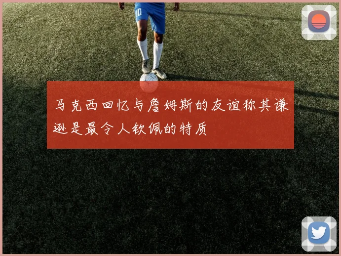 马克西回忆与詹姆斯的友谊称其谦逊是最令人钦佩的特质