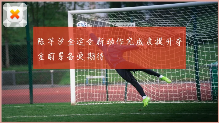 陈芋汐全运会新动作完成度提升夺金前景备受期待