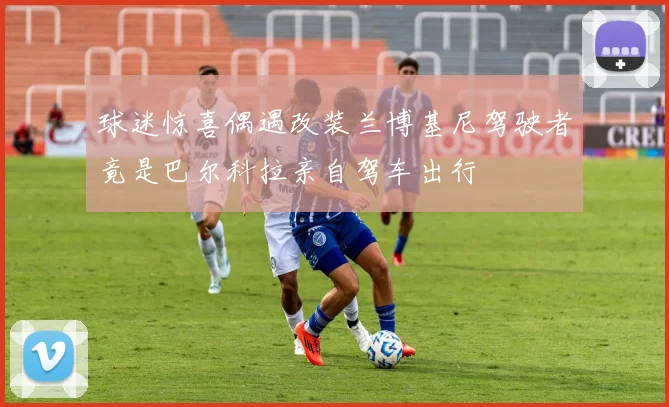 球迷惊喜偶遇改装兰博基尼驾驶者竟是巴尔科拉亲自驾车出行