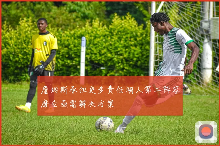 詹姆斯承担更多责任湖人第二阵容磨合亟需解决方案