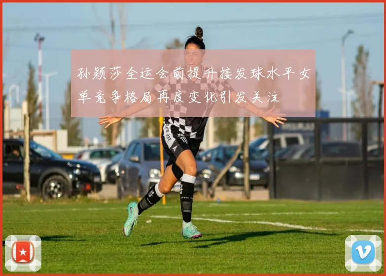 孙颖莎全运会前提升接发球水平女单竞争格局再度变化引发关注