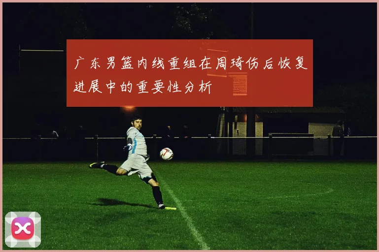 广东男篮内线重组在周琦伤后恢复进展中的重要性分析