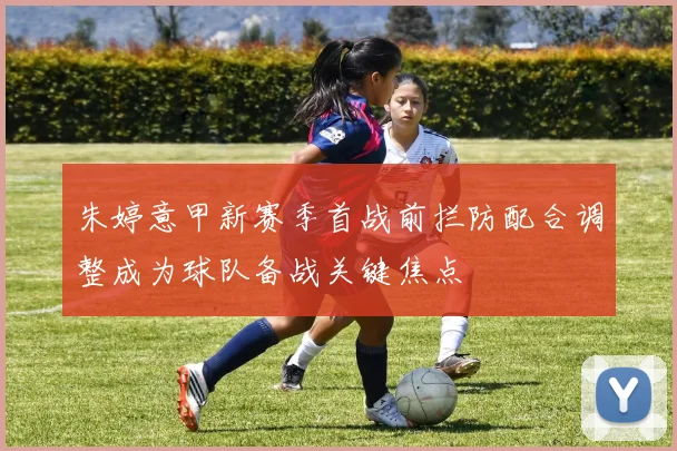 朱婷意甲新赛季首战前拦防配合调整成为球队备战关键焦点