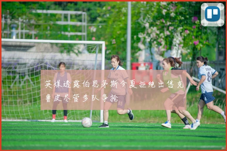 英媒透露伯恩茅斯今夏拒绝出售克鲁皮尽管多队争抢
