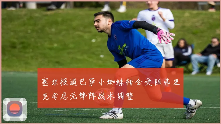塞尔报道巴萨小蜘蛛转会受阻弗里克考虑无锋阵战术调整