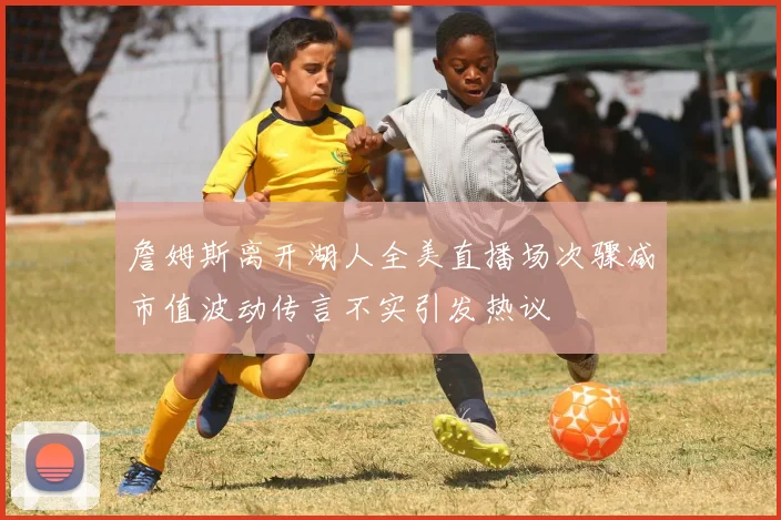 詹姆斯离开湖人全美直播场次骤减市值波动传言不实引发热议