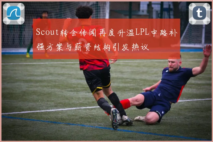 Scout转会传闻再度升温LPL中路补强方案与薪资结构引发热议