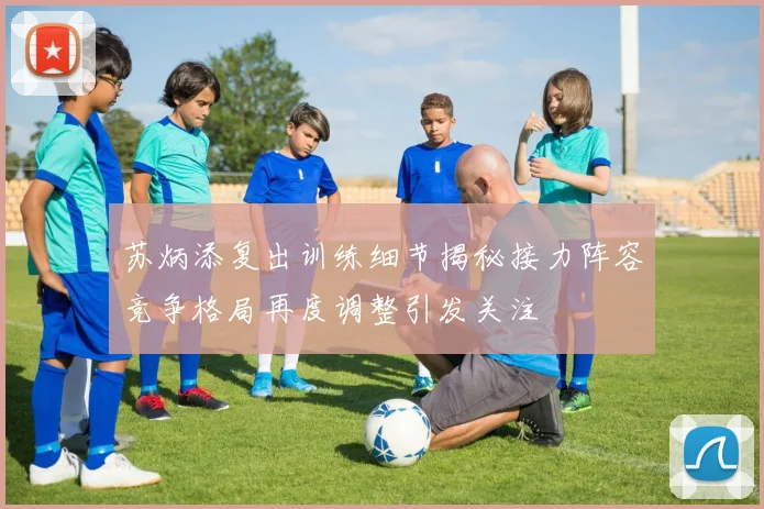 苏炳添复出训练细节揭秘接力阵容竞争格局再度调整引发关注