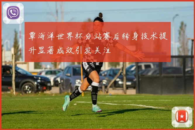 覃海洋世界杯分站赛后转身技术提升显著成效引发关注