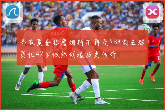 香农夏普称詹姆斯不再是NBA前五球员但42岁依然创造历史传奇